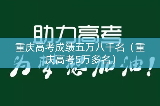 重庆高考成绩五万八千名（重庆高考5万多名）