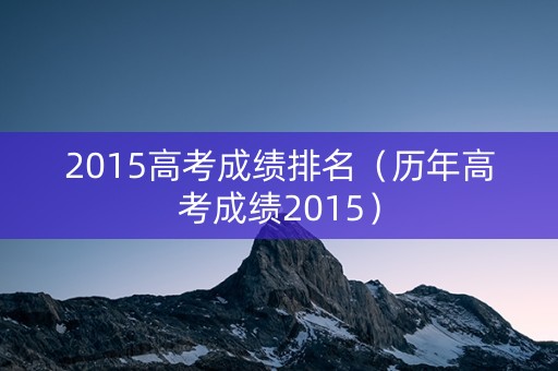 2015高考成绩排名（历年高考成绩2015）