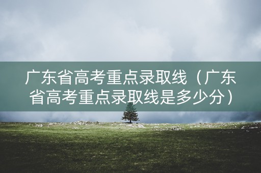 广东省高考重点录取线（广东省高考重点录取线是多少分）