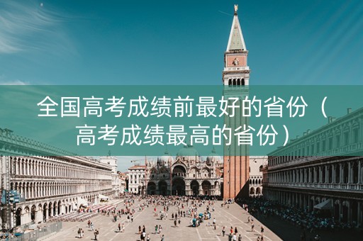 全国高考成绩前最好的省份（高考成绩最高的省份）