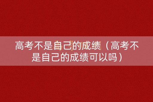 高考不是自己的成绩（高考不是自己的成绩可以吗）