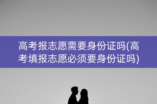 高考报志愿需要身份证吗(高考填报志愿必须要身份证吗)