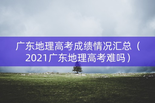 广东地理高考成绩情况汇总（2021广东地理高考难吗）