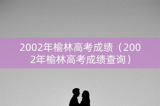 2002年榆林高考成绩（2002年榆林高考成绩查询）