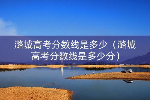 潞城高考分数线是多少（潞城高考分数线是多少分）