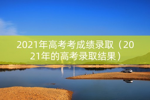 2021年高考考成绩录取（2021年的高考录取结果）