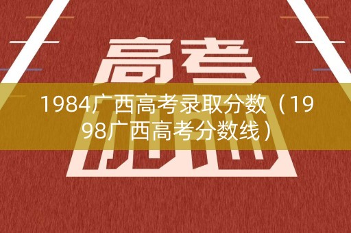1984广西高考录取分数（1998广西高考分数线）