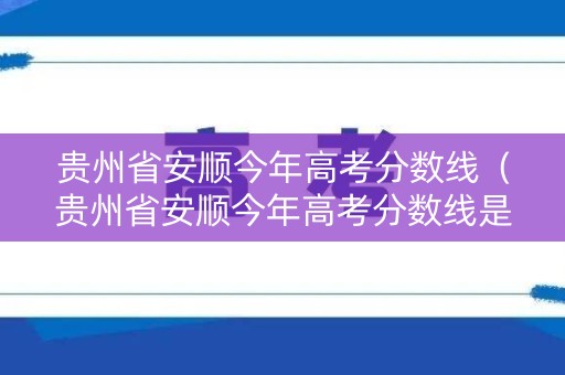贵州省安顺今年高考分数线（贵州省安顺今年高考分数线是多少分）