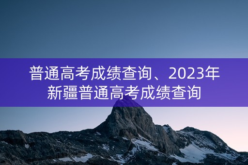 普通高考成绩查询、2023年新疆普通高考成绩查询
