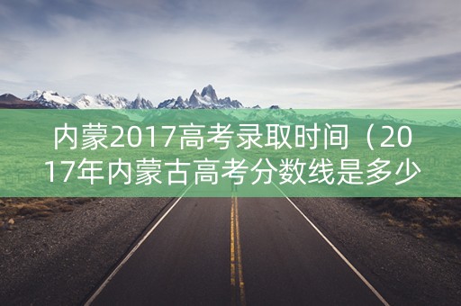内蒙2017高考录取时间（2017年内蒙古高考分数线是多少）