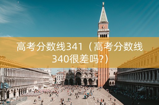 高考分数线341（高考分数线340很差吗?）