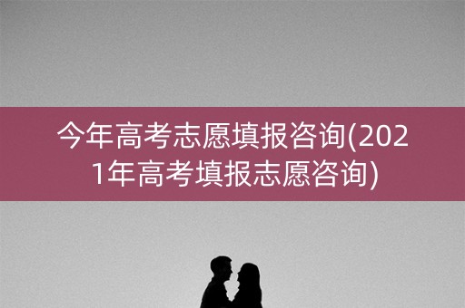 今年高考志愿填报咨询(2021年高考填报志愿咨询)
