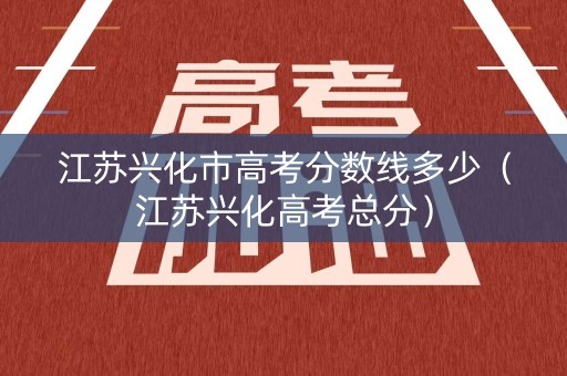 江苏兴化市高考分数线多少（江苏兴化高考总分）