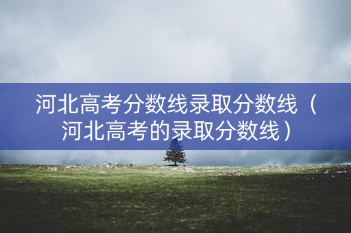 河北高考分数线录取分数线（河北高考的录取分数线）