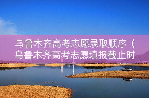 乌鲁木齐高考志愿录取顺序（乌鲁木齐高考志愿填报截止时间）