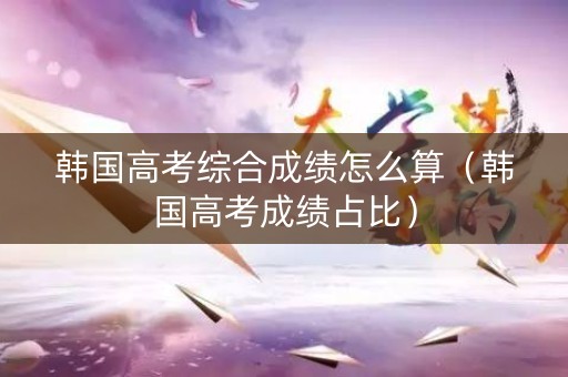 韩国高考综合成绩怎么算（韩国高考成绩占比）