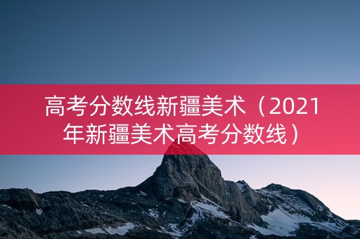 高考分数线新疆美术（2021年新疆美术高考分数线）