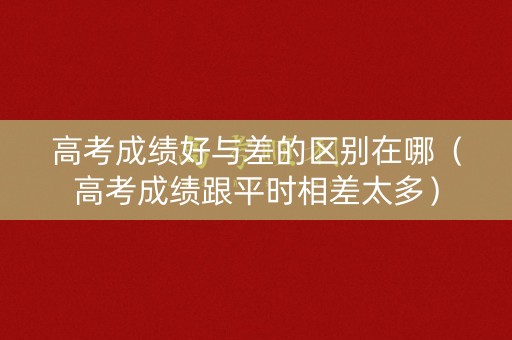 高考成绩好与差的区别在哪（高考成绩跟平时相差太多）