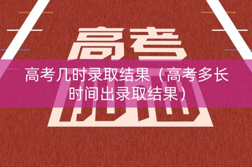 高考几时录取结果（高考多长时间出录取结果）