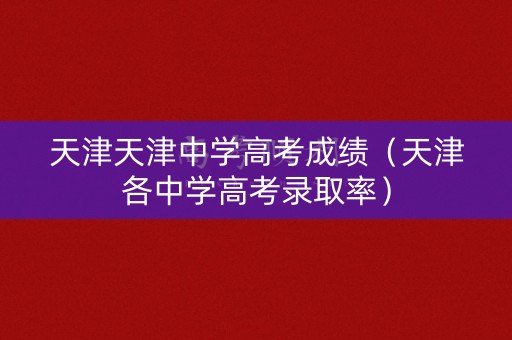 天津天津中学高考成绩（天津各中学高考录取率）