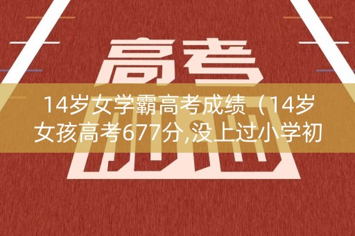 14岁女学霸高考成绩（14岁女孩高考677分,没上过小学初中,全靠母亲在家教）