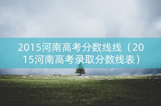 2015河南高考分数线线（2015河南高考录取分数线表）
