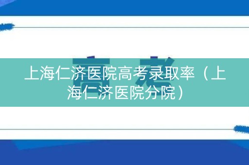 上海仁济医院高考录取率（上海仁济医院分院）