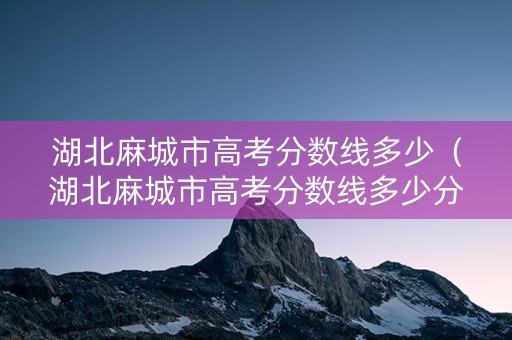 湖北麻城市高考分数线多少（湖北麻城市高考分数线多少分能上）