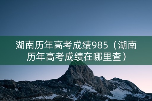 湖南历年高考成绩985（湖南历年高考成绩在哪里查）