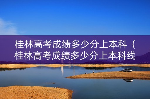 桂林高考成绩多少分上本科（桂林高考成绩多少分上本科线）