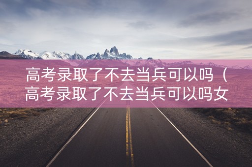 高考录取了不去当兵可以吗（高考录取了不去当兵可以吗女生）