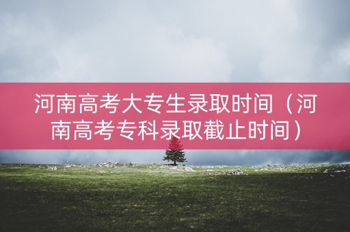 河南高考大专生录取时间（河南高考专科录取截止时间）