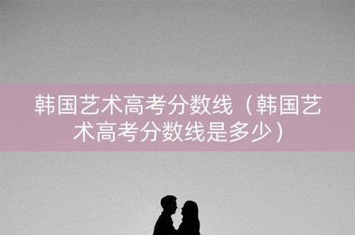 韩国艺术高考分数线（韩国艺术高考分数线是多少）