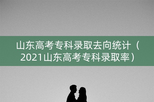 山东高考专科录取去向统计（2021山东高考专科录取率）