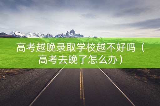 高考越晚录取学校越不好吗（高考去晚了怎么办）
