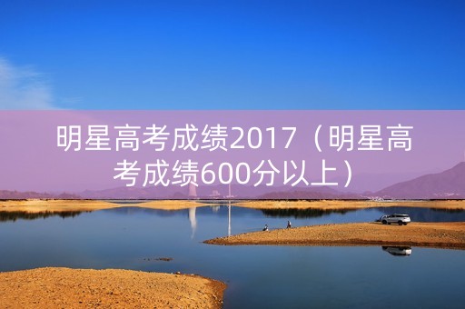 明星高考成绩2017（明星高考成绩600分以上）