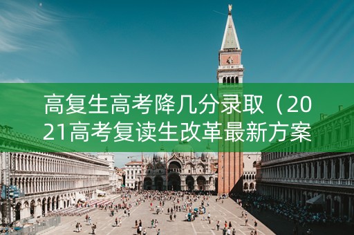 高复生高考降几分录取（2021高考复读生改革最新方案）