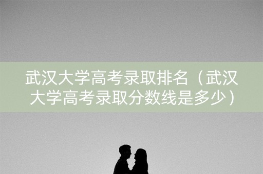武汉大学高考录取排名（武汉大学高考录取分数线是多少）