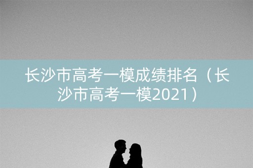 长沙市高考一模成绩排名（长沙市高考一模2021）