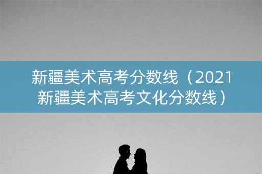 新疆美术高考分数线（2021新疆美术高考文化分数线）