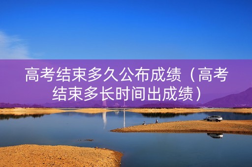 高考结束多久公布成绩（高考结束多长时间出成绩）