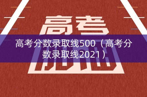 高考分数录取线500（高考分数录取线2021）
