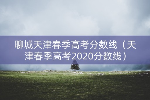 聊城天津春季高考分数线（天津春季高考2020分数线）