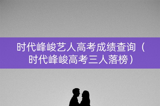 时代峰峻艺人高考成绩查询（时代峰峻高考三人落榜）