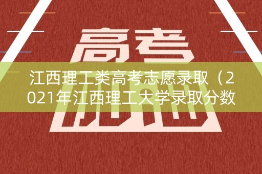 江西理工类高考志愿录取（2021年江西理工大学录取分数线是多少）