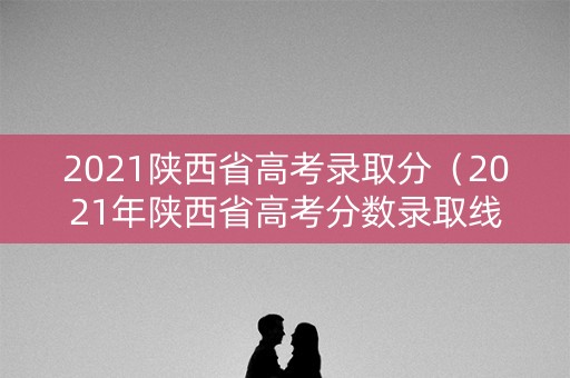 2021陕西省高考录取分（2021年陕西省高考分数录取线）