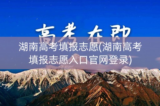 湖南高考填报志愿(湖南高考填报志愿入口官网登录)
