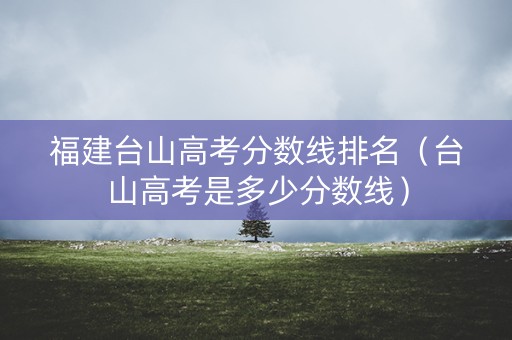 福建台山高考分数线排名（台山高考是多少分数线）