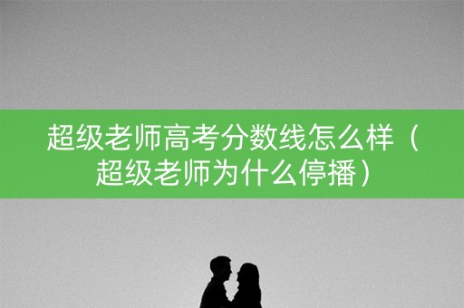 超级老师高考分数线怎么样（超级老师为什么停播）