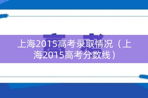 上海2015高考录取情况（上海2015高考分数线）